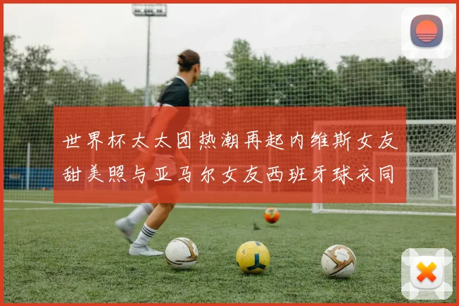 世界杯太太团热潮再起内维斯女友甜美照与亚马尔女友西班牙球衣同框秀