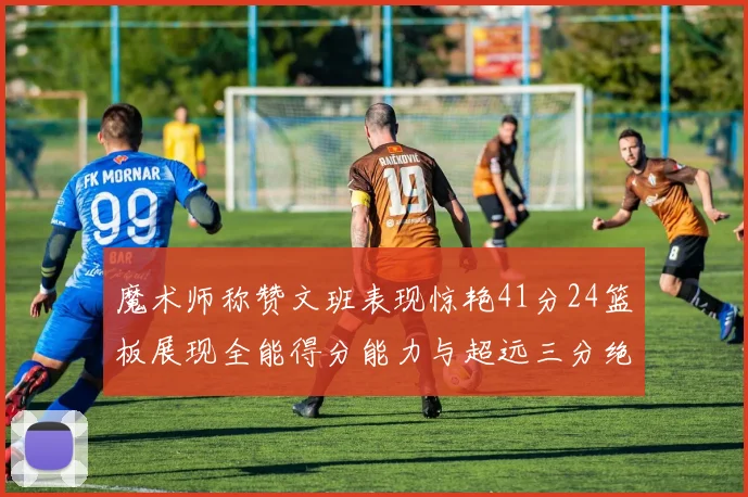 魔术师称赞文班表现惊艳41分24篮板展现全能得分能力与超远三分绝技