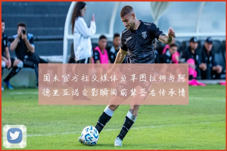 国米官方社交媒体分享图拉姆与阿德里亚诺合影瞬间前辈签名传承情怀