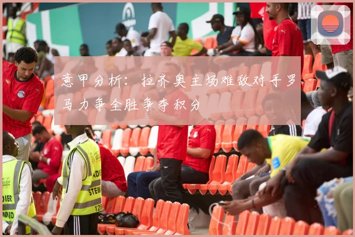 意甲分析：拉齐奥主场难敌对手罗马力争全胜争夺积分