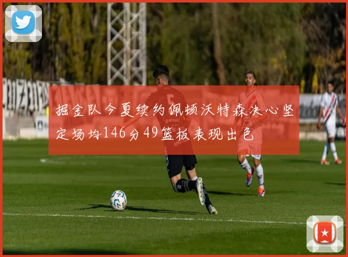 掘金队今夏续约佩顿沃特森决心坚定场均146分49篮板表现出色