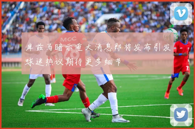 库兹马暗示重大消息即将发布引发球迷热议期待更多细节