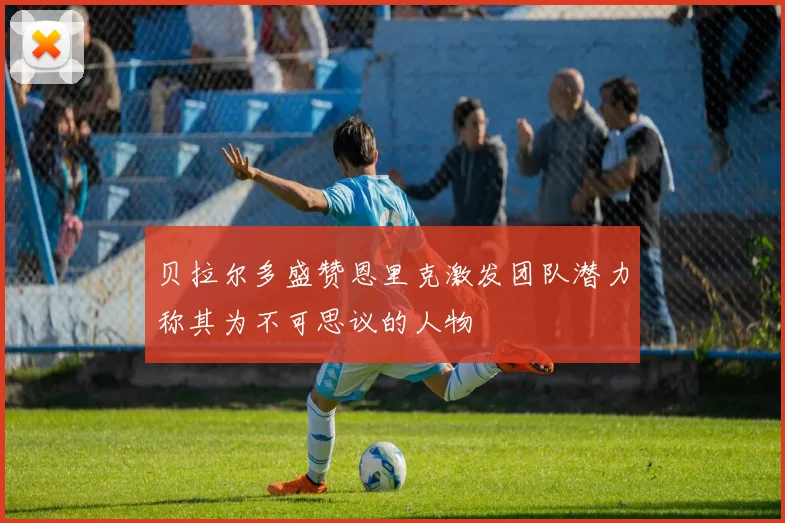贝拉尔多盛赞恩里克激发团队潜力称其为不可思议的人物