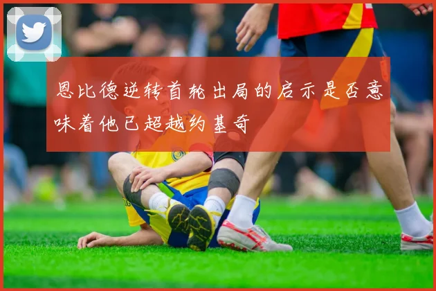 恩比德逆转首轮出局的启示是否意味着他已超越约基奇