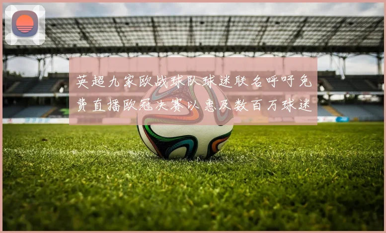 英超九家欧战球队球迷联名呼吁免费直播欧冠决赛以惠及数百万球迷