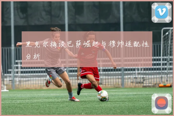 里克尔梅谈巴萨崛起与穆帅适配性分析
