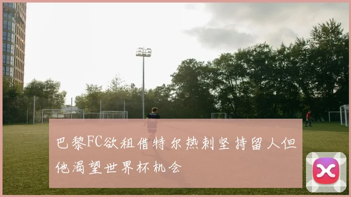 巴黎FC欲租借特尔热刺坚持留人但他渴望世界杯机会