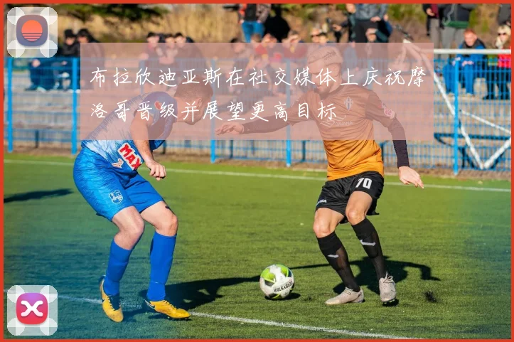 布拉欣迪亚斯在社交媒体上庆祝摩洛哥晋级并展望更高目标