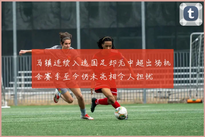 马镇连续入选国足却无中超出场机会赛季至今仍未亮相令人担忧