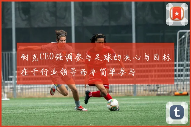 耐克CEO强调参与足球的决心与目标在于行业领导而非简单参与