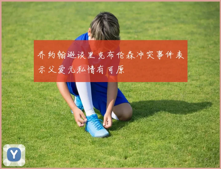 乔约翰逊谈里克布伦森冲突事件表示父爱无私情有可原