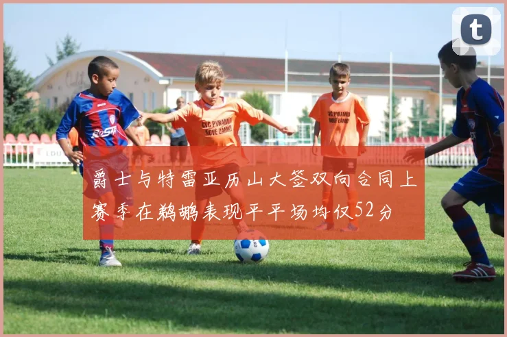 爵士与特雷亚历山大签双向合同上赛季在鹈鹕表现平平场均仅52分