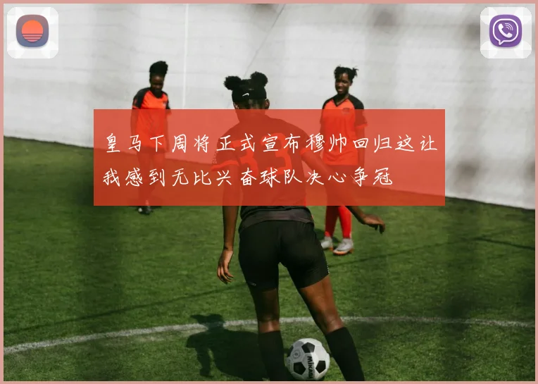 皇马下周将正式宣布穆帅回归这让我感到无比兴奋球队决心争冠