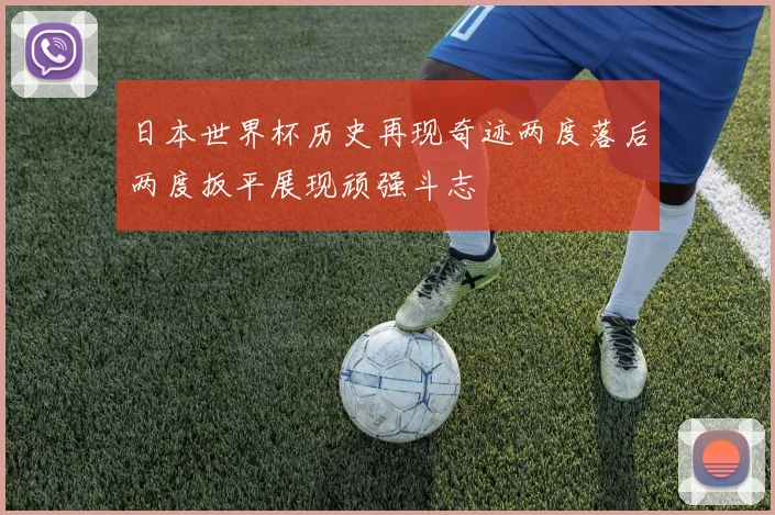 日本世界杯历史再现奇迹两度落后两度扳平展现顽强斗志