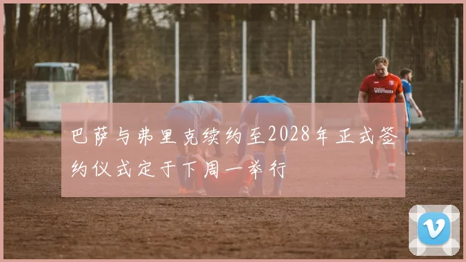 巴萨与弗里克续约至2028年正式签约仪式定于下周一举行